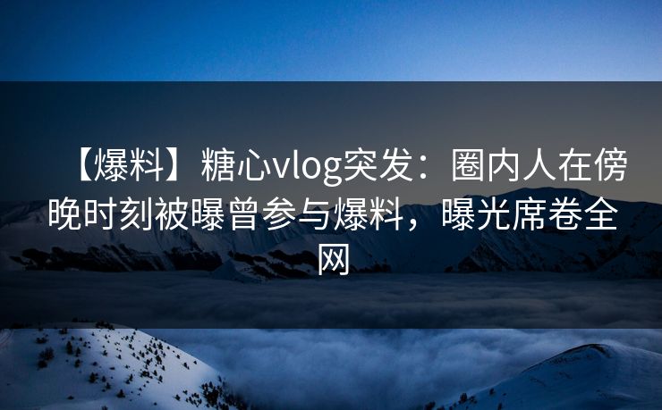 【爆料】糖心vlog突发：圈内人在傍晚时刻被曝曾参与爆料，曝光席卷全网
