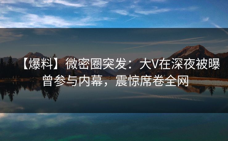 【爆料】微密圈突发：大V在深夜被曝曾参与内幕，震惊席卷全网