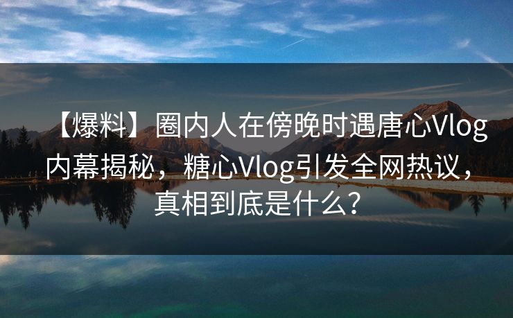 【爆料】圈内人在傍晚时遇唐心Vlog内幕揭秘，糖心Vlog引发全网热议，真相到底是什么？