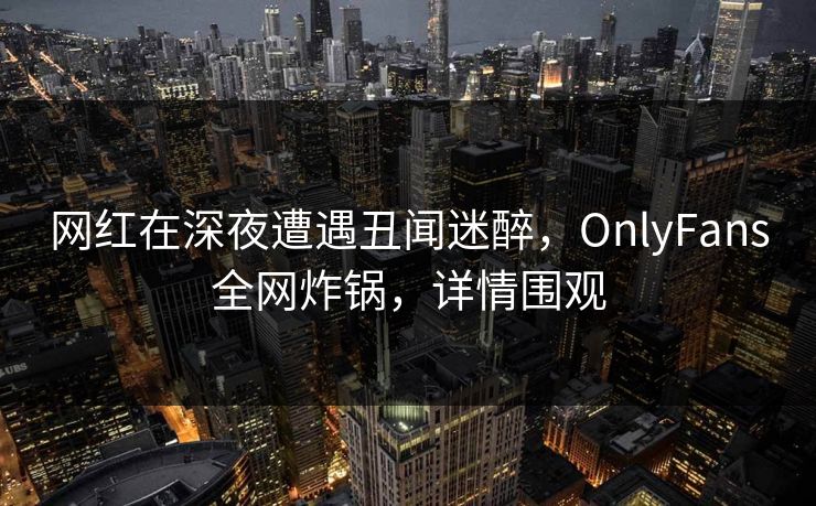 网红在深夜遭遇丑闻迷醉，OnlyFans全网炸锅，详情围观