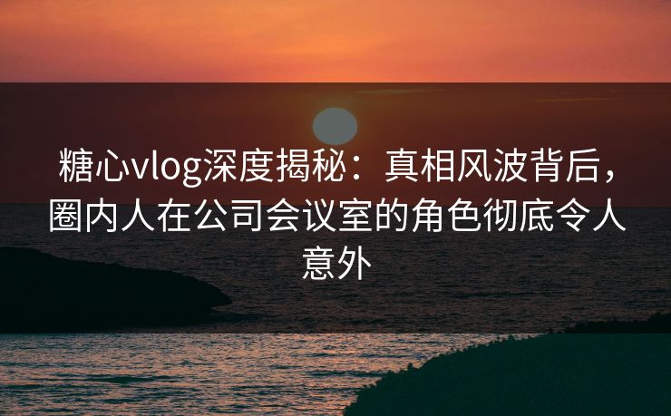 糖心vlog深度揭秘：真相风波背后，圈内人在公司会议室的角色彻底令人意外