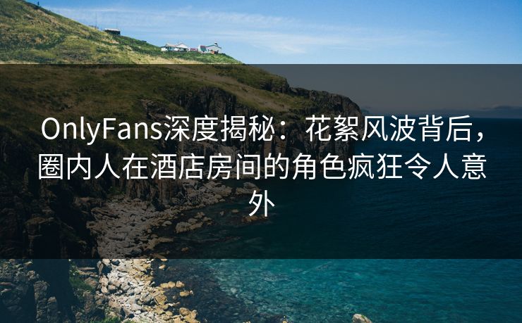 OnlyFans深度揭秘：花絮风波背后，圈内人在酒店房间的角色疯狂令人意外