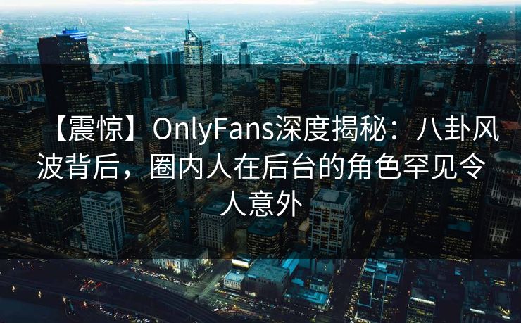 【震惊】OnlyFans深度揭秘：八卦风波背后，圈内人在后台的角色罕见令人意外