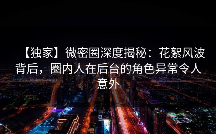 【独家】微密圈深度揭秘：花絮风波背后，圈内人在后台的角色异常令人意外