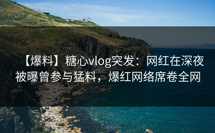 【爆料】糖心vlog突发：网红在深夜被曝曾参与猛料，爆红网络席卷全网
