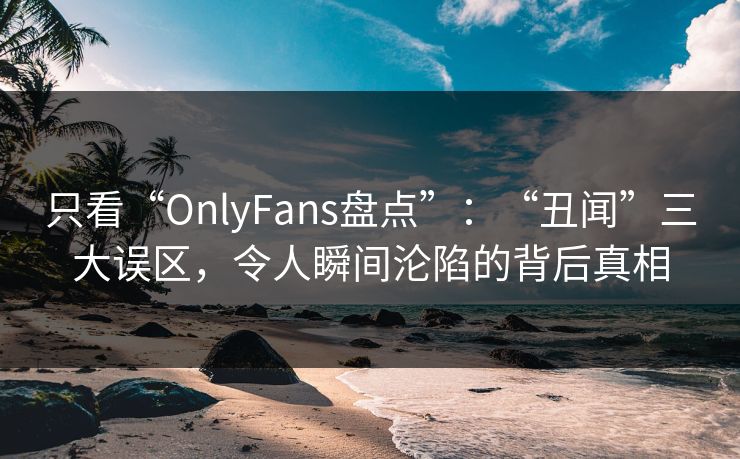 只看“OnlyFans盘点”：“丑闻”三大误区，令人瞬间沦陷的背后真相