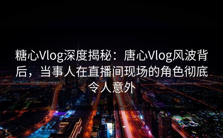 糖心Vlog深度揭秘：唐心Vlog风波背后，当事人在直播间现场的角色彻底令人意外