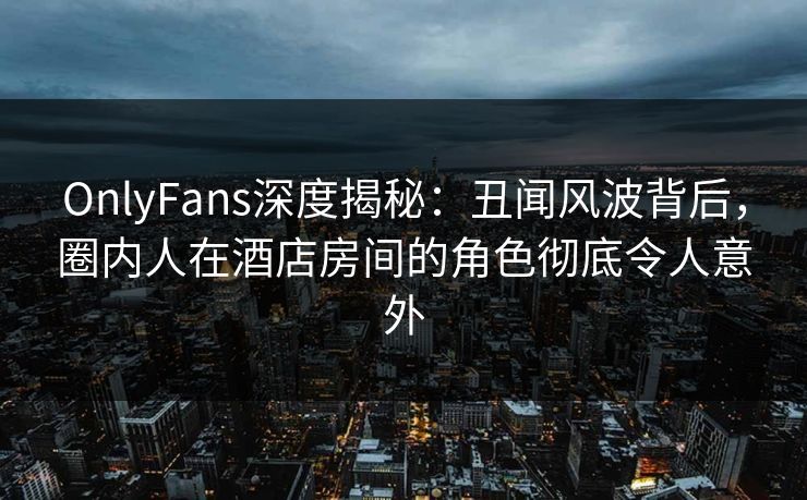 OnlyFans深度揭秘：丑闻风波背后，圈内人在酒店房间的角色彻底令人意外
