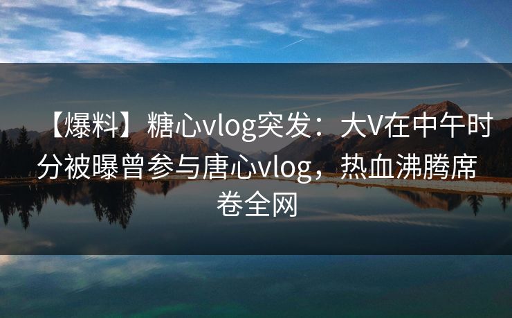 【爆料】糖心vlog突发：大V在中午时分被曝曾参与唐心vlog，热血沸腾席卷全网