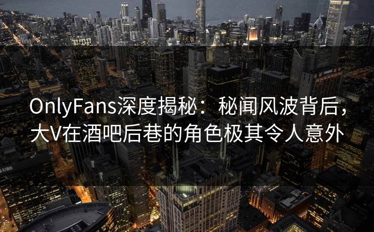 OnlyFans深度揭秘：秘闻风波背后，大V在酒吧后巷的角色极其令人意外