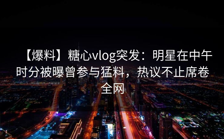 【爆料】糖心vlog突发：明星在中午时分被曝曾参与猛料，热议不止席卷全网