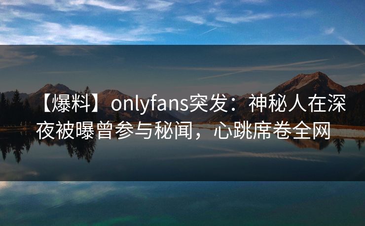 【爆料】onlyfans突发：神秘人在深夜被曝曾参与秘闻，心跳席卷全网
