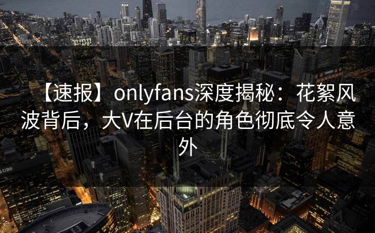 【速报】onlyfans深度揭秘：花絮风波背后，大V在后台的角色彻底令人意外