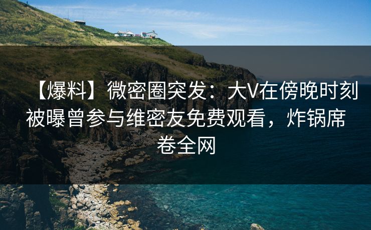 【爆料】微密圈突发：大V在傍晚时刻被曝曾参与维密友免费观看，炸锅席卷全网