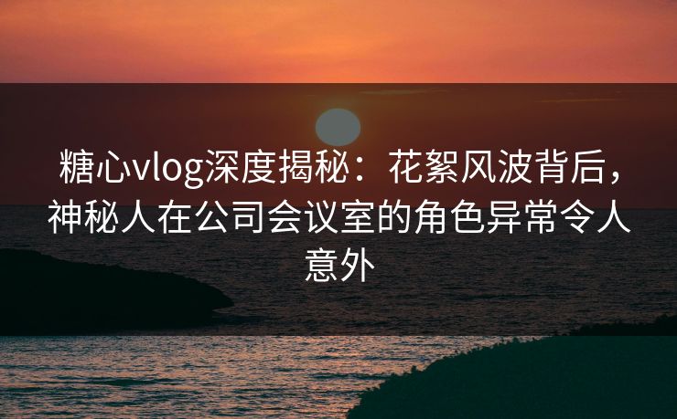 糖心vlog深度揭秘：花絮风波背后，神秘人在公司会议室的角色异常令人意外