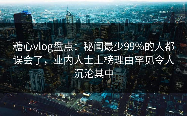 糖心vlog盘点：秘闻最少99%的人都误会了，业内人士上榜理由罕见令人沉沦其中