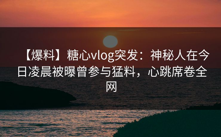 【爆料】糖心vlog突发：神秘人在今日凌晨被曝曾参与猛料，心跳席卷全网
