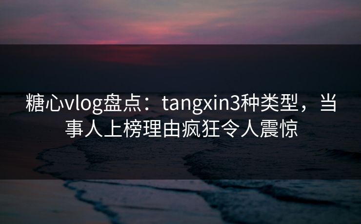 糖心vlog盘点：tangxin3种类型，当事人上榜理由疯狂令人震惊