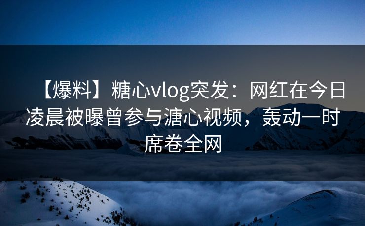 【爆料】糖心vlog突发：网红在今日凌晨被曝曾参与溏心视频，轰动一时席卷全网