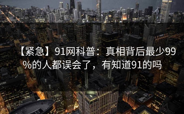 【紧急】91网科普：真相背后最少99%的人都误会了，有知道91的吗