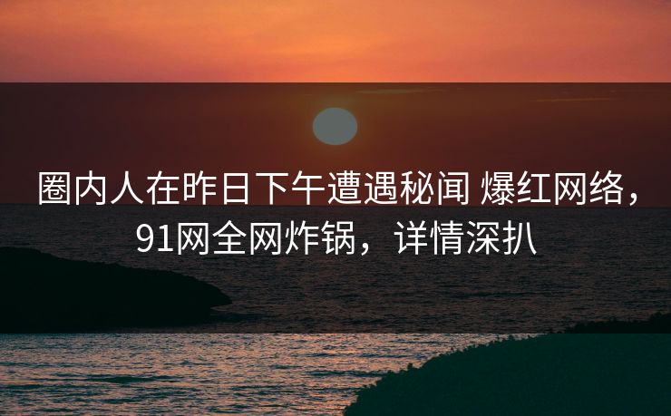 圈内人在昨日下午遭遇秘闻 爆红网络，91网全网炸锅，详情深扒