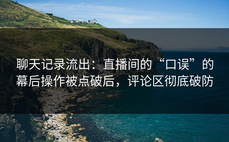 聊天记录流出：直播间的“口误”的幕后操作被点破后，评论区彻底破防