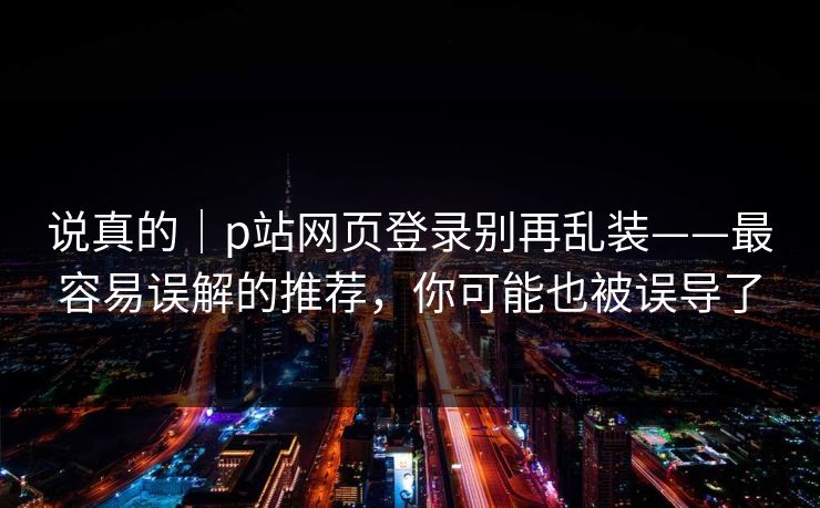说真的｜p站网页登录别再乱装——最容易误解的推荐，你可能也被误导了