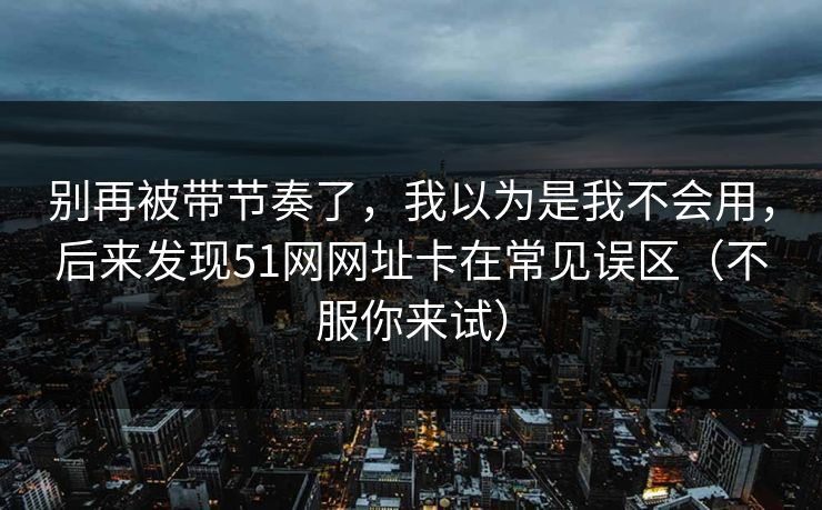 别再被带节奏了，我以为是我不会用，后来发现51网网址卡在常见误区（不服你来试）