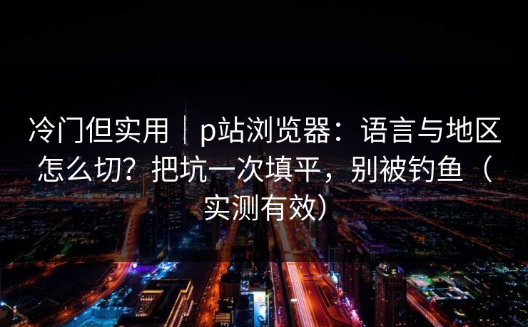 冷门但实用｜p站浏览器：语言与地区怎么切？把坑一次填平，别被钓鱼（实测有效）