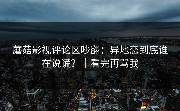 蘑菇影视评论区吵翻：异地恋到底谁在说谎？｜看完再骂我