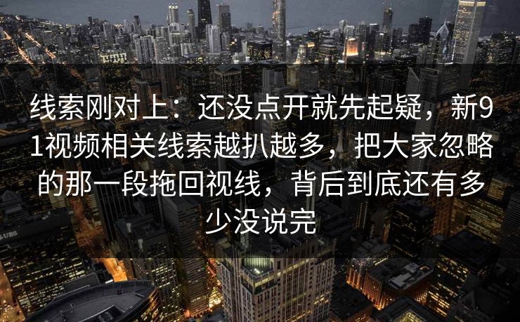 线索刚对上：还没点开就先起疑，新91视频相关线索越扒越多，把大家忽略的那一段拖回视线，背后到底还有多少没说完