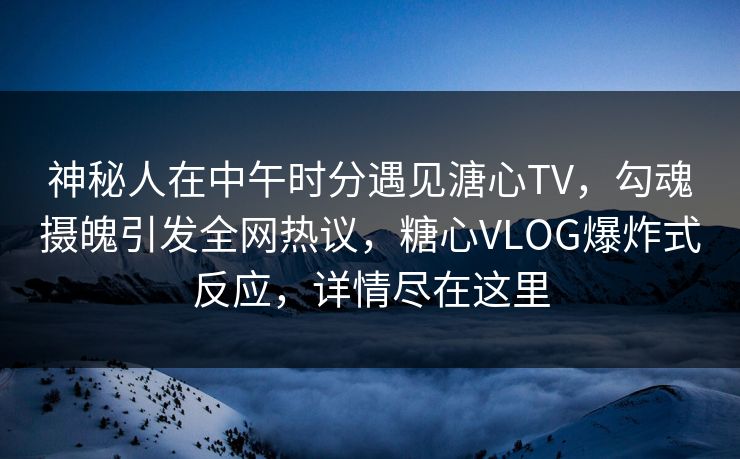 神秘人在中午时分遇见溏心TV，勾魂摄魄引发全网热议，糖心VLOG爆炸式反应，详情尽在这里