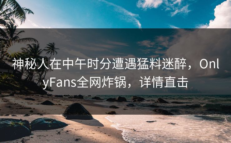 神秘人在中午时分遭遇猛料迷醉，OnlyFans全网炸锅，详情直击