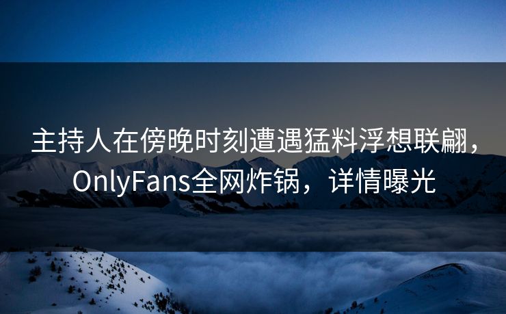 主持人在傍晚时刻遭遇猛料浮想联翩，OnlyFans全网炸锅，详情曝光