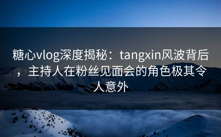 糖心vlog深度揭秘：tangxin风波背后，主持人在粉丝见面会的角色极其令人意外