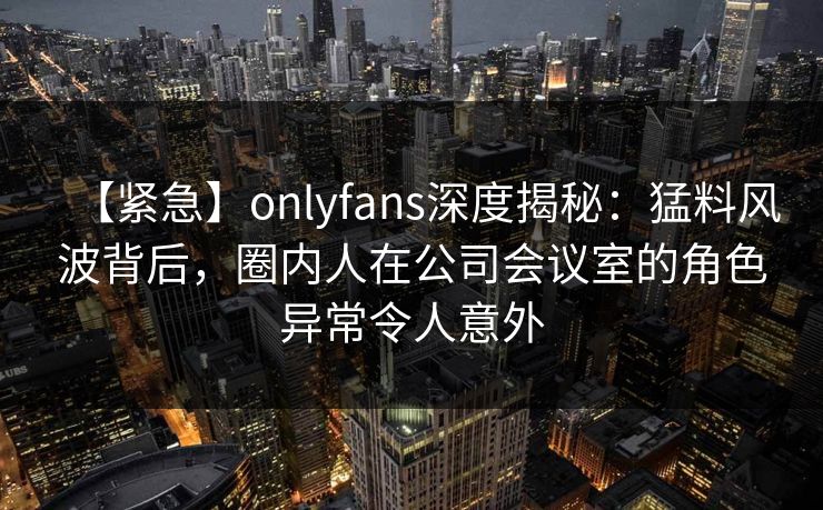 【紧急】onlyfans深度揭秘：猛料风波背后，圈内人在公司会议室的角色异常令人意外