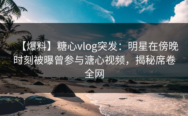 【爆料】糖心vlog突发：明星在傍晚时刻被曝曾参与溏心视频，揭秘席卷全网