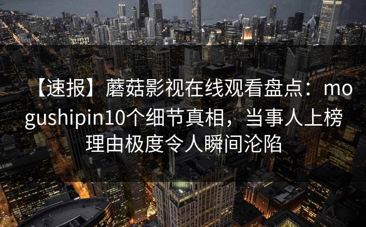 【速报】蘑菇影视在线观看盘点：mogushipin10个细节真相，当事人上榜理由极度令人瞬间沦陷