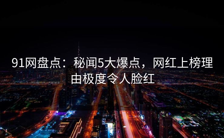 91网盘点：秘闻5大爆点，网红上榜理由极度令人脸红