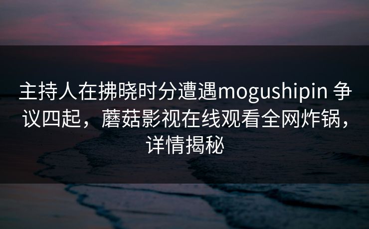 主持人在拂晓时分遭遇mogushipin 争议四起，蘑菇影视在线观看全网炸锅，详情揭秘