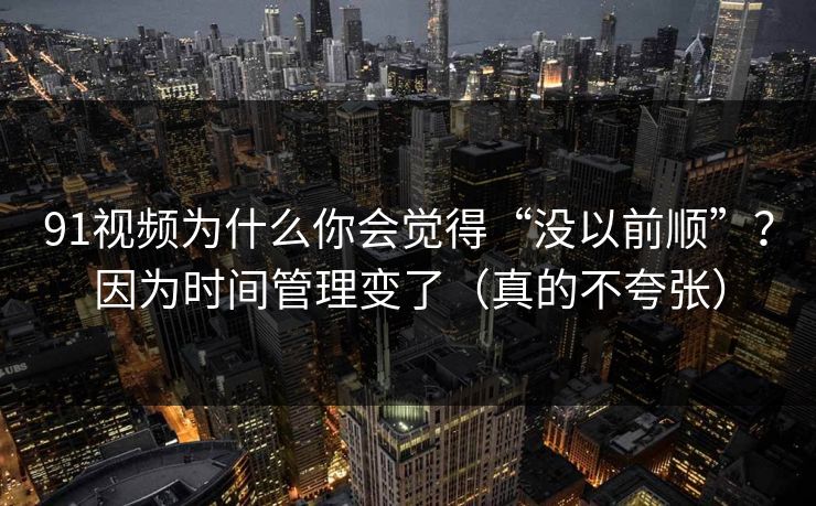 91视频为什么你会觉得“没以前顺”？因为时间管理变了（真的不夸张）