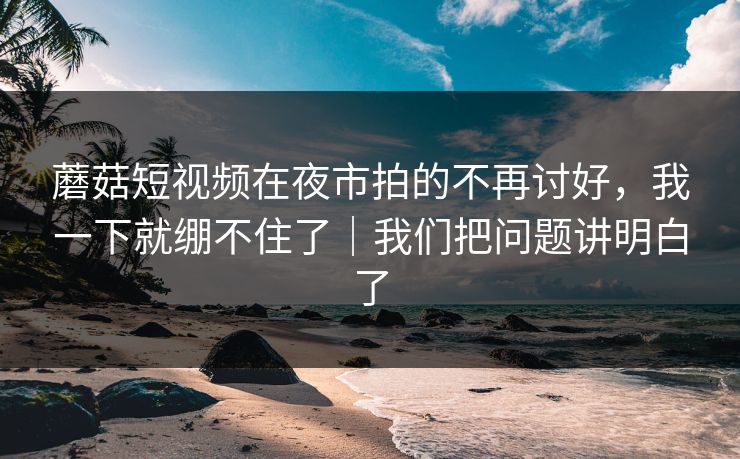 蘑菇短视频在夜市拍的不再讨好，我一下就绷不住了｜我们把问题讲明白了