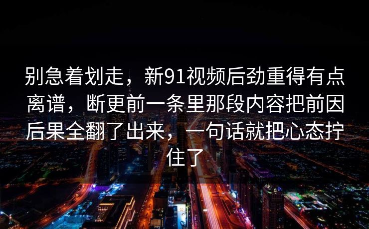 别急着划走,新91视频后劲重得有点离谱,断更前一条里那段内容把前因后果全翻了出来,一句话就把心态拧住了 别急着划走,新91视频后劲重得有点离谱,断更前一条里那段内容把前因后果全翻了出来,一句话就把心态拧住了